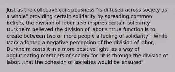 Just as the collective consciousness "is diffused across society as a whole" providing certain solidarity by spreading common beliefs, the division of labor also inspires certain solidarity. Durkheim believed the division of labor's "true function is to create between two or more people a feeling of solidarity". While Marx adopted a negative perception of the division of labor, Durkheim casts it in a more positive light, as a way of agglutinating members of society for "it is through the division of labor...that the cohesion of societies would be ensured"