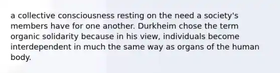 a collective consciousness resting on the need a society's members have for one another. Durkheim chose the term organic solidarity because in his view, individuals become interdependent in much the same way as organs of the human body.