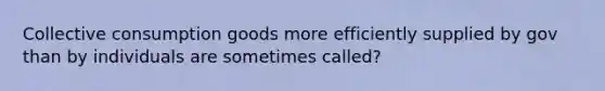 Collective consumption goods more efficiently supplied by gov than by individuals are sometimes called?