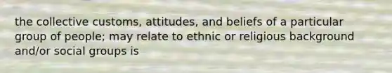 the collective customs, attitudes, and beliefs of a particular group of people; may relate to ethnic or religious background and/or social groups is