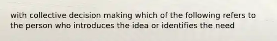 with collective decision making which of the following refers to the person who introduces the idea or identifies the need