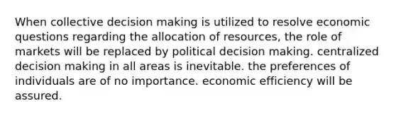 When collective decision making is utilized to resolve economic questions regarding the allocation of resources, the role of markets will be replaced by political decision making. centralized decision making in all areas is inevitable. the preferences of individuals are of no importance. economic efficiency will be assured.