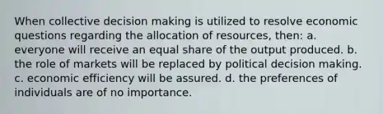 When collective decision making is utilized to resolve economic questions regarding the allocation of resources, then: a. everyone will receive an equal share of the output produced. b. the role of markets will be replaced by political decision making. c. economic efficiency will be assured. d. the preferences of individuals are of no importance.