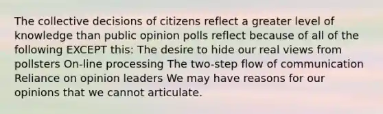 The collective decisions of citizens reflect a greater level of knowledge than public opinion polls reflect because of all of the following EXCEPT this: The desire to hide our real views from pollsters On-line processing The two-step flow of communication Reliance on opinion leaders We may have reasons for our opinions that we cannot articulate.