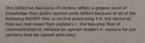 The collective decisions of citizens reflect a greater level of knowledge than public opinion polls reflect because of all of the following EXCEPT this: a. on-line processing 5 b. the desire to hide our real views from pollsters c. the two-step flow of communication d. reliance on opinion leaders e. reasons for our opinions that we cannot articulate