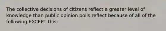 The collective decisions of citizens reflect a greater level of knowledge than public opinion polls reflect because of all of the following EXCEPT this: