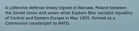 A collective defense treaty signed in Warsaw, Poland between the Soviet Union and seven other Eastern Bloc socialist republics of Central and Eastern Europe in May 1955, formed as a Communist counterpart to NATO.