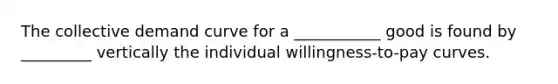 The collective demand curve for a ___________ good is found by _________ vertically the individual willingness-to-pay curves.