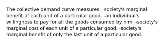 The collective demand curve measures: -society's marginal benefit of each unit of a particular good. -an individual's willingness to pay for all the goods consumed by him. -society's marginal cost of each unit of a particular good. -society's marginal benefit of only the last unit of a particular good.