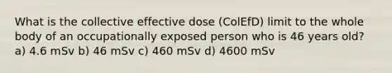 What is the collective effective dose (ColEfD) limit to the whole body of an occupationally exposed person who is 46 years old? a) 4.6 mSv b) 46 mSv c) 460 mSv d) 4600 mSv