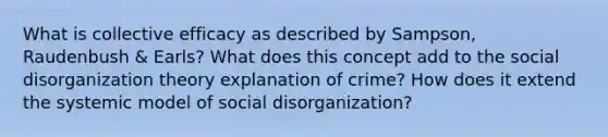 What is collective efficacy as described by Sampson, Raudenbush & Earls? What does this concept add to the social disorganization theory explanation of crime? How does it extend the systemic model of social disorganization?