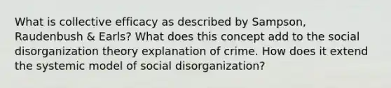 What is collective efficacy as described by Sampson, Raudenbush & Earls? What does this concept add to the social disorganization theory explanation of crime. How does it extend the systemic model of social disorganization?