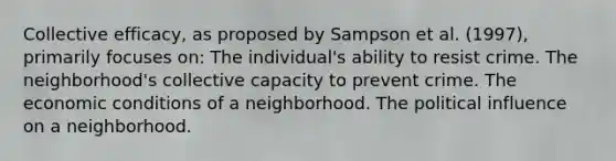 Collective efficacy, as proposed by Sampson et al. (1997), primarily focuses on: The individual's ability to resist crime. The neighborhood's collective capacity to prevent crime. The economic conditions of a neighborhood. The political influence on a neighborhood.