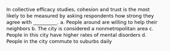 In collective efficacy studies, cohesion and trust is the most likely to be measured by asking respondents how strong they agree with __________. a. People around are willing to help their neighbors b. The city is considered a nonmetropolitan area c. People in this city have higher rates of mental disorders d. People in the city commute to suburbs daily