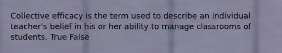 Collective efficacy is the term used to describe an individual teacher's belief in his or her ability to manage classrooms of students. True False