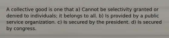 A collective good is one that a) Cannot be selectivity granted or denied to individuals; it belongs to all. b) Is provided by a public service organization. c) Is secured by the president. d) Is secured by congress.