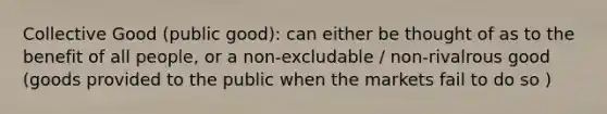 Collective Good (public good): can either be thought of as to the benefit of all people, or a non-excludable / non-rivalrous good (goods provided to the public when the markets fail to do so )