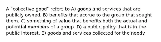 A ʺcollective goodʺ refers to A) goods and services that are publicly owned. B) benefits that accrue to the group that sought them. C) something of value that benefits both the actual and potential members of a group. D) a public policy that is in the public interest. E) goods and services collected for the needy.