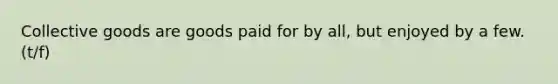Collective goods are goods paid for by all, but enjoyed by a few. (t/f)