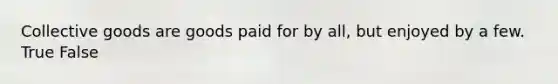 Collective goods are goods paid for by all, but enjoyed by a few. True False