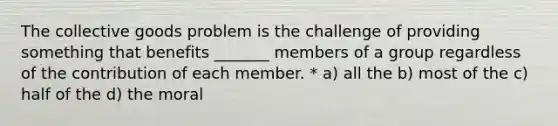 The collective goods problem is the challenge of providing something that benefits _______ members of a group regardless of the contribution of each member. * a) all the b) most of the c) half of the d) the moral