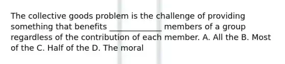 The collective goods problem is the challenge of providing something that benefits _____________ members of a group regardless of the contribution of each member. A. All the B. Most of the C. Half of the D. The moral