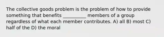 The collective goods problem is the problem of how to provide something that benefits __________ members of a group regardless of what each member contributes. A) all B) most C) half of the D) the moral