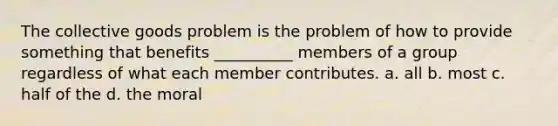 The collective goods problem is the problem of how to provide something that benefits __________ members of a group regardless of what each member contributes. a. all b. most c. half of the d. the moral