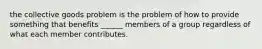 the collective goods problem is the problem of how to provide something that benefits ______ members of a group regardless of what each member contributes.