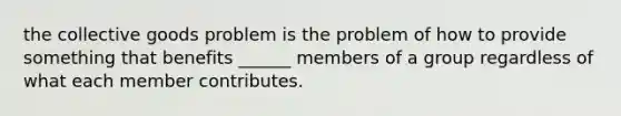 the collective goods problem is the problem of how to provide something that benefits ______ members of a group regardless of what each member contributes.