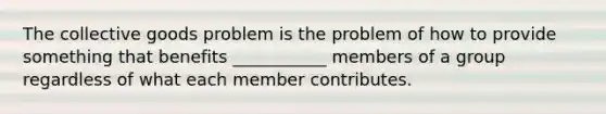 The collective goods problem is the problem of how to provide something that benefits ___________ members of a group regardless of what each member contributes.