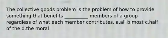 The collective goods problem is the problem of how to provide something that benefits __________ members of a group regardless of what each member contributes. a.all b.most c.half of the d.the moral