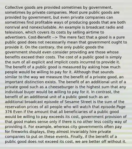 Collective goods are provided sometimes by government, sometimes by private companies. Most pure public goods are provided by government, but even private companies can sometimes find profitable ways of producing goods that are both nonrival and nonexcludable. An example is broadcast radio and television, which covers its costs by selling airtime to advertisers. Cost-Benefit --> The mere fact that a good is a pure public good does not necessarily mean that government ought to provide it. On the contrary, the only public goods the government should even consider providing are those whose benefits exceed their costs. The cost of a public good is simply the sum of all explicit and implicit costs incurred to provide it. The benefit of a public good is measured by asking how much people would be willing to pay for it. Although that sounds similar to the way we measure the benefit of a private good, an important distinction exists. The benefit of an additional unit of a private good such as a cheeseburger is the highest sum that any individual buyer would be willing to pay for it. In contrast, the benefit of an additional unit of a public good such as an additional broadcast episode of Sesame Street is the sum of the reservation prices of all people who will watch that episode.Page 376 Even if the amount that all beneficiaries of a public good would be willing to pay exceeds its cost, government provision of that good makes sense only if there is no other less costly way of providing it. For example, whereas city governments often pay for fireworks displays, they almost invariably hire private companies to put on these events. Finally, if the benefit of a public good does not exceed its cost, we are better off without it.