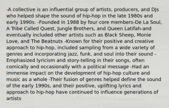 -A collective is an influential group of artists, producers, and DJs who helped shape the sound of hip-hop in the late 1980s and early 1990s. -Founded in 1988 by four core members-De La Soul, A Tribe Called Quest, Jungle Brothers, and Queen Latifah-and eventually included other artists such as Black Sheep, Monie Love, and The Beatnuts -Known for their positive and creative approach to hip-hop, included sampling from a wide variety of genres and incorporating jazz, funk, and soul into their sound -Emphasized lyricism and story-telling in their songs, often comically and occasionally with a political message -Had an immense impact on the development of hip-hop culture and music as a whole -Their fusion of genres helped define the sound of the early 1990s, and their positive, uplifting lyrics and approach to hip-hop have continued to influence generations of artists