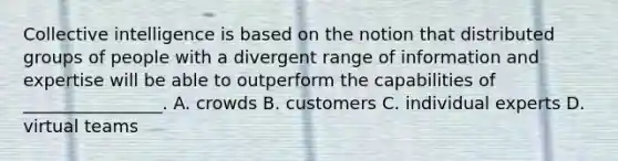 Collective intelligence is based on the notion that distributed groups of people with a divergent range of information and expertise will be able to outperform the capabilities of ________________. A. crowds B. customers C. individual experts D. virtual teams