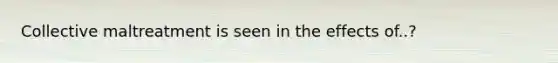 Collective maltreatment is seen in the effects of..?