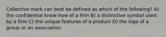 Collective mark can best be defined as which of the following? A) the confidential know-how of a firm B) a distinctive symbol used by a firm C) the unique features of a product D) the logo of a group or an association