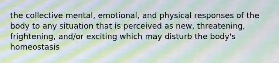 the collective mental, emotional, and physical responses of the body to any situation that is perceived as new, threatening, frightening, and/or exciting which may disturb the body's homeostasis