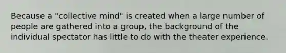 Because a "collective mind" is created when a large number of people are gathered into a group, the background of the individual spectator has little to do with the theater experience.