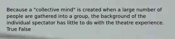 Because a "collective mind" is created when a large number of people are gathered into a group, the background of the individual spectator has little to do with the theatre experience. True False