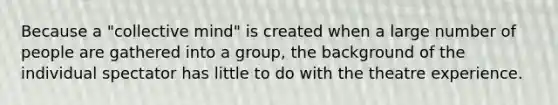 Because a "collective mind" is created when a large number of people are gathered into a group, the background of the individual spectator has little to do with the theatre experience.