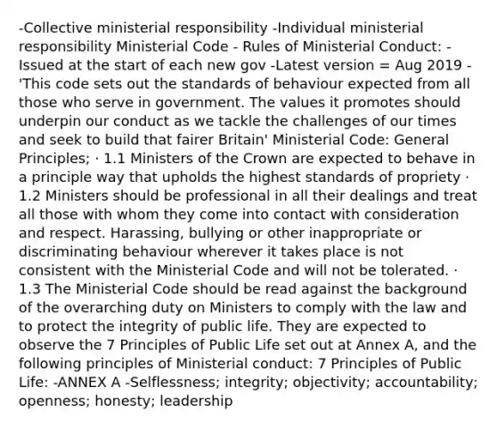 -Collective ministerial responsibility -Individual ministerial responsibility Ministerial Code - Rules of Ministerial Conduct: -Issued at the start of each new gov -Latest version = Aug 2019 -'This code sets out the standards of behaviour expected from all those who serve in government. The values it promotes should underpin our conduct as we tackle the challenges of our times and seek to build that fairer Britain' Ministerial Code: General Principles; · 1.1 Ministers of the Crown are expected to behave in a principle way that upholds the highest standards of propriety · 1.2 Ministers should be professional in all their dealings and treat all those with whom they come into contact with consideration and respect. Harassing, bullying or other inappropriate or discriminating behaviour wherever it takes place is not consistent with the Ministerial Code and will not be tolerated. · 1.3 The Ministerial Code should be read against the background of the overarching duty on Ministers to comply with the law and to protect the integrity of public life. They are expected to observe the 7 Principles of Public Life set out at Annex A, and the following principles of Ministerial conduct: 7 Principles of Public Life: -ANNEX A -Selflessness; integrity; objectivity; accountability; openness; honesty; leadership