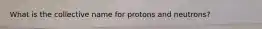 What is the collective name for protons and neutrons?