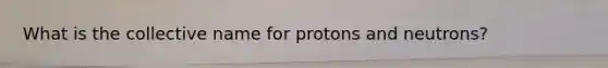 What is the collective name for protons and neutrons?