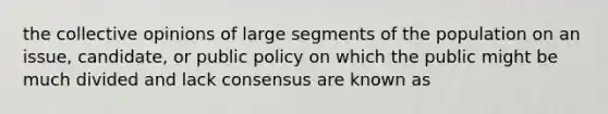 the collective opinions of large segments of the population on an issue, candidate, or public policy on which the public might be much divided and lack consensus are known as