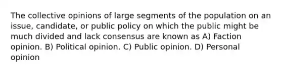 The collective opinions of large segments of the population on an issue, candidate, or public policy on which the public might be much divided and lack consensus are known as A) Faction opinion. B) Political opinion. C) Public opinion. D) Personal opinion