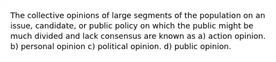 The collective opinions of large segments of the population on an issue, candidate, or public policy on which the public might be much divided and lack consensus are known as a) action opinion. b) personal opinion c) political opinion. d) public opinion.