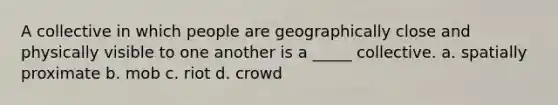 A collective in which people are geographically close and physically visible to one another is a _____ collective. a. spatially proximate b. mob c. riot d. crowd