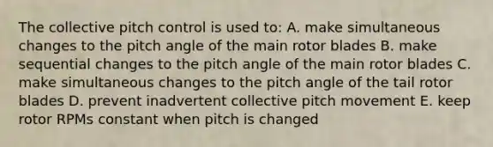 The collective pitch control is used to: A. make simultaneous changes to the pitch angle of the main rotor blades B. make sequential changes to the pitch angle of the main rotor blades C. make simultaneous changes to the pitch angle of the tail rotor blades D. prevent inadvertent collective pitch movement E. keep rotor RPMs constant when pitch is changed