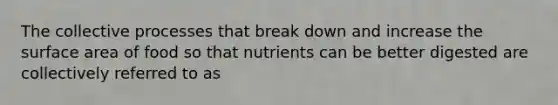 The collective processes that break down and increase the surface area of food so that nutrients can be better digested are collectively referred to as